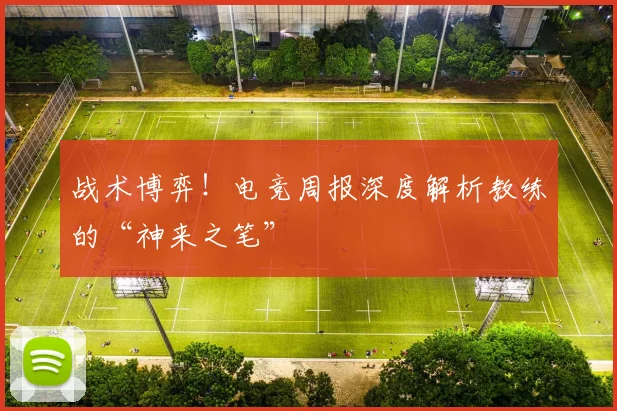 战术博弈！电竞周报深度解析教练的“神来之笔”