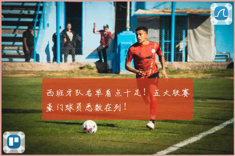 西班牙队名单看点十足!五大联赛豪门球员悉数在列!