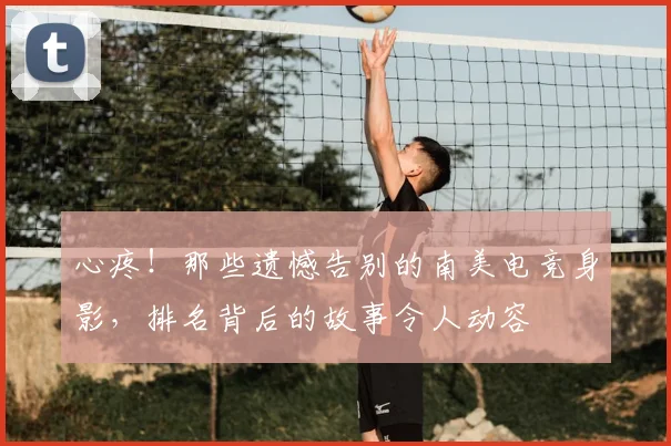 心疼!那些遗憾告别的南美电竞身影,排名背后的故事令人动容