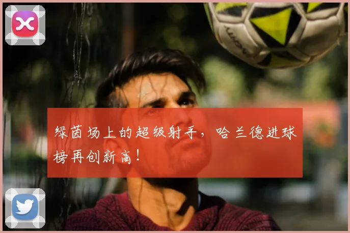 绿茵场上的超级射手，哈兰德进球榜再创新高！