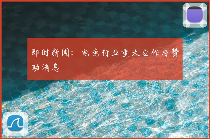 即时新闻：电竞行业重大合作与赞助消息