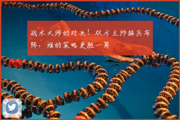 战术大师的对决！双方主帅排兵布阵，谁的策略更胜一筹