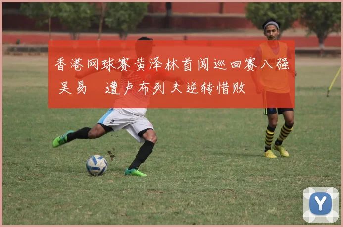 香港网球赛黄泽林首闯巡回赛八强 吴易昺遭卢布列夫逆转惜败