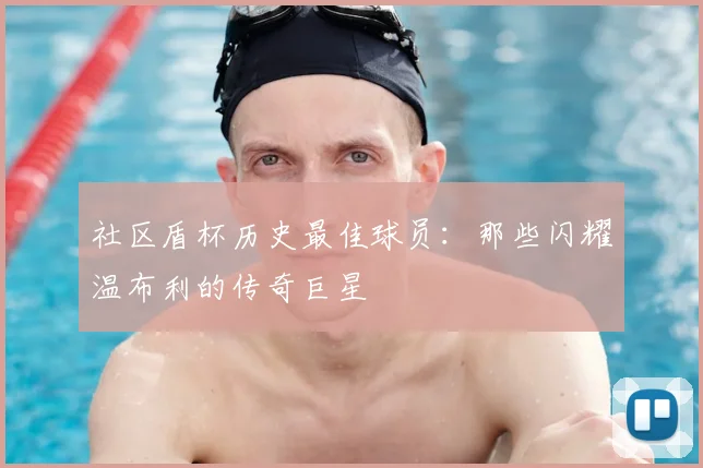 社区盾杯历史最佳球员：那些闪耀温布利的传奇巨星