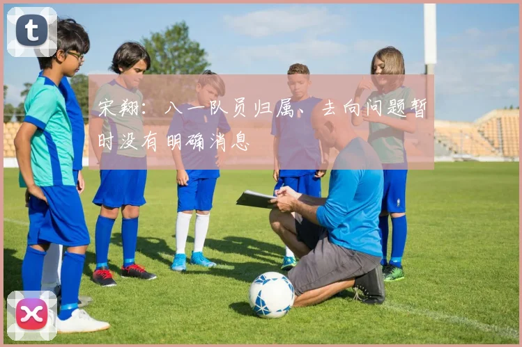 宋翔:八一队员归属、去向问题暂时没有明确消息