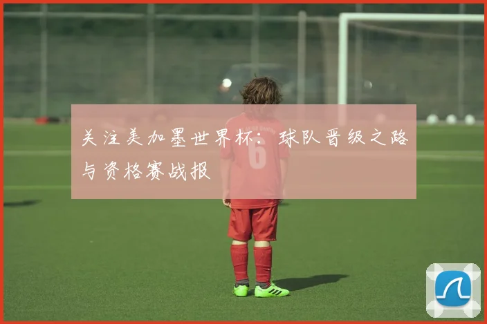 关注美加墨世界杯:球队晋级之路与资格赛战报