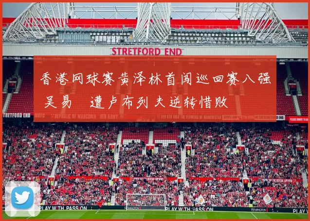 香港网球赛黄泽林首闯巡回赛八强 吴易昺遭卢布列夫逆转惜败