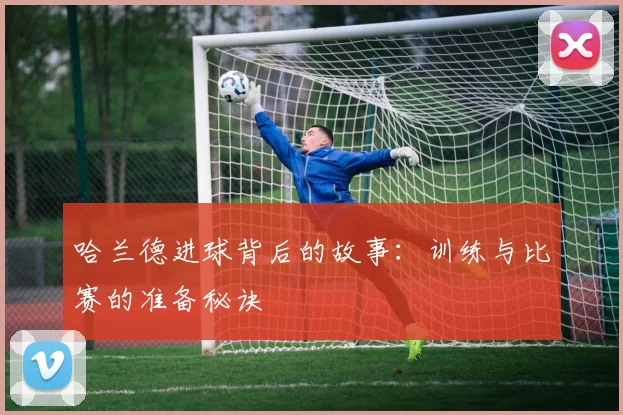 哈兰德进球背后的故事：训练与比赛的准备秘诀