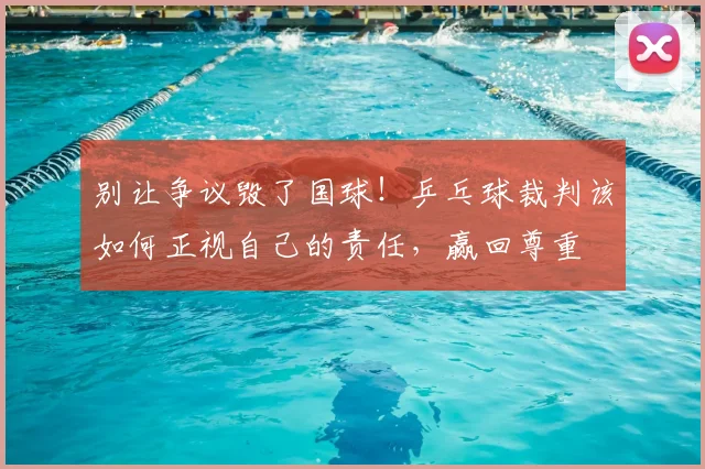 别让争议毁了国球!乒乓球裁判该如何正视自己的责任,赢回尊重