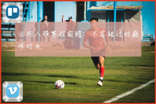 法网八强赛程前瞻：不容错过的巅峰对决