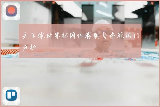 乒乓球世界杯团体赛制与夺冠热门分析