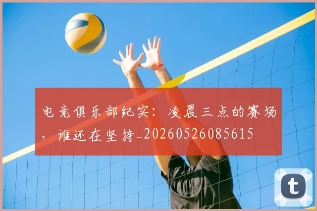 电竞俱乐部纪实：凌晨三点的赛场，谁还在坚持_20260526085615