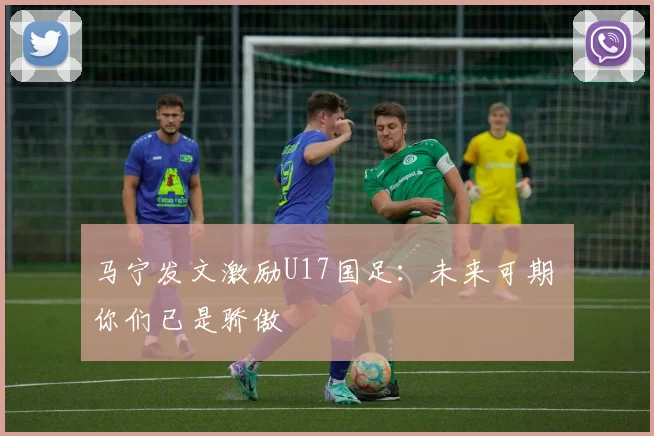 马宁发文激励U17国足：未来可期 你们已是骄傲