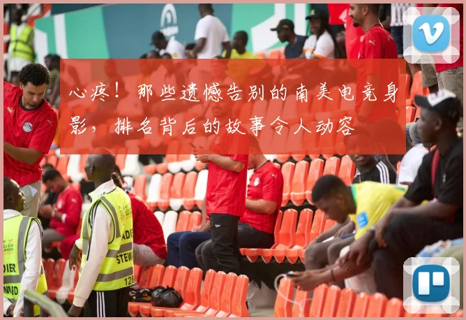 心疼！那些遗憾告别的南美电竞身影，排名背后的故事令人动容