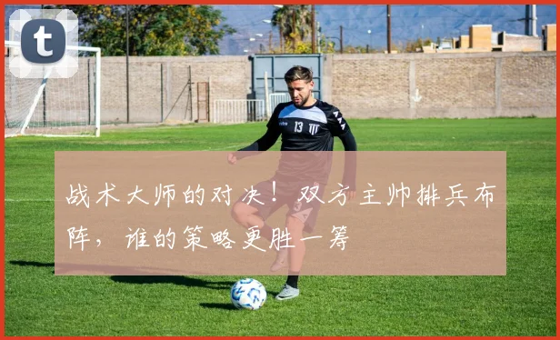 战术大师的对决！双方主帅排兵布阵，谁的策略更胜一筹
