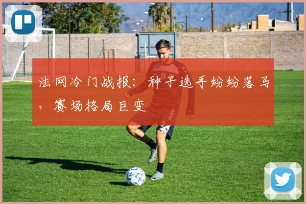 法网冷门战报：种子选手纷纷落马，赛场格局巨变