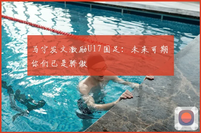 马宁发文激励U17国足：未来可期 你们已是骄傲