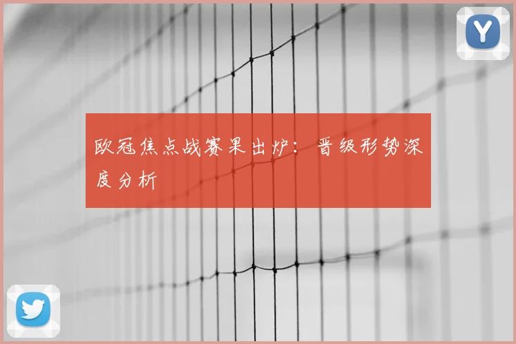 欧冠焦点战赛果出炉：晋级形势深度分析