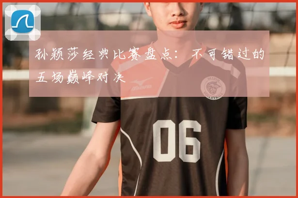 孙颖莎经典比赛盘点：不可错过的五场巅峰对决