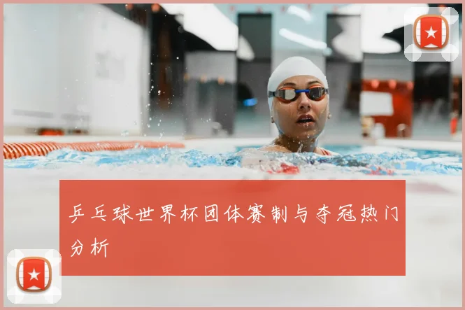 乒乓球世界杯团体赛制与夺冠热门分析