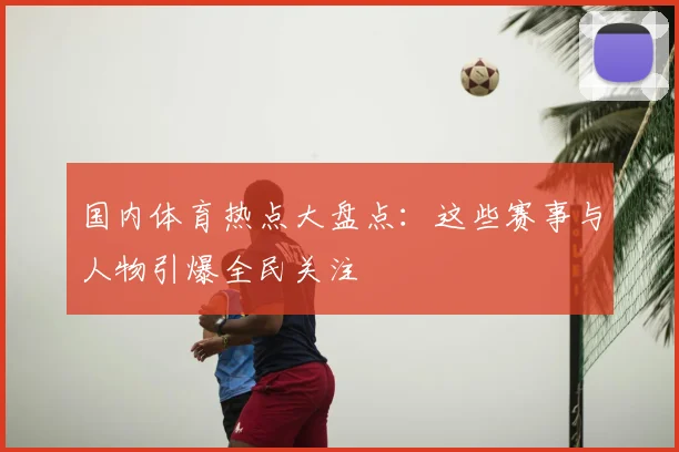国内体育热点大盘点:这些赛事与人物引爆全民关注