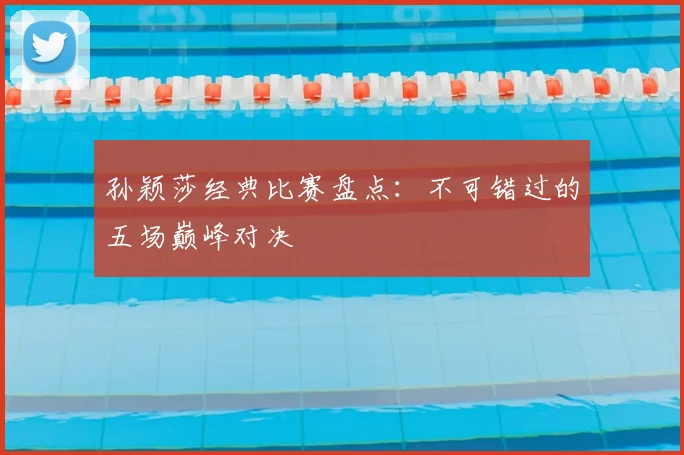 孙颖莎经典比赛盘点：不可错过的五场巅峰对决