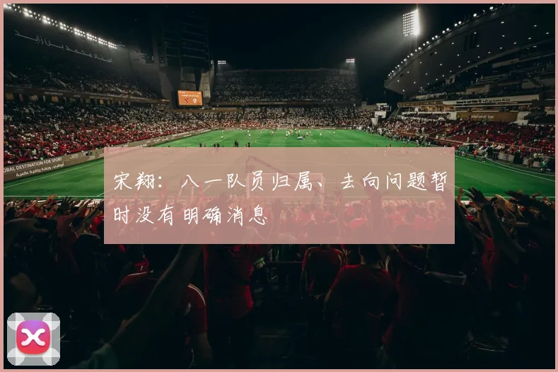 宋翔：八一队员归属、去向问题暂时没有明确消息