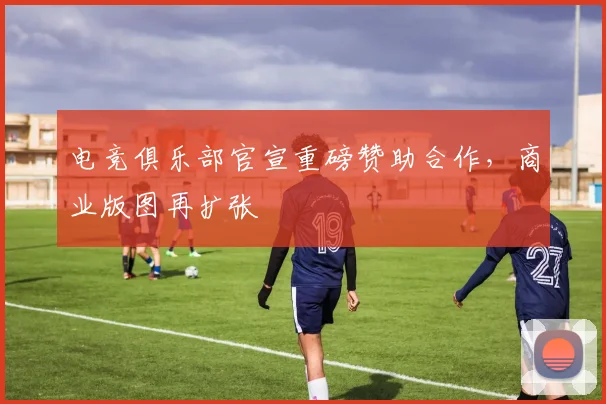 电竞俱乐部官宣重磅赞助合作，商业版图再扩张