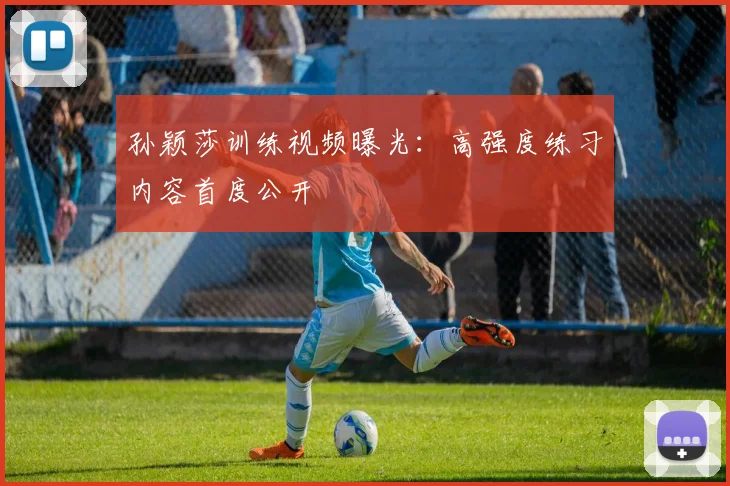 孙颖莎训练视频曝光：高强度练习内容首度公开
