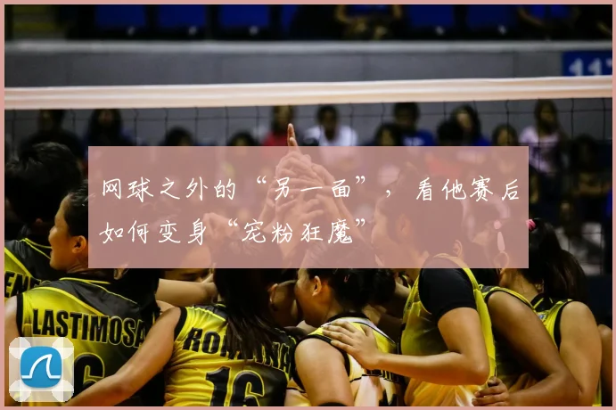 网球之外的“另一面”,看他赛后如何变身“宠粉狂魔”