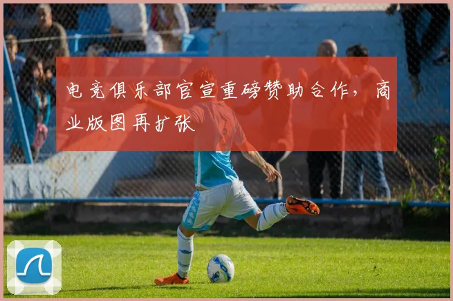 电竞俱乐部官宣重磅赞助合作，商业版图再扩张